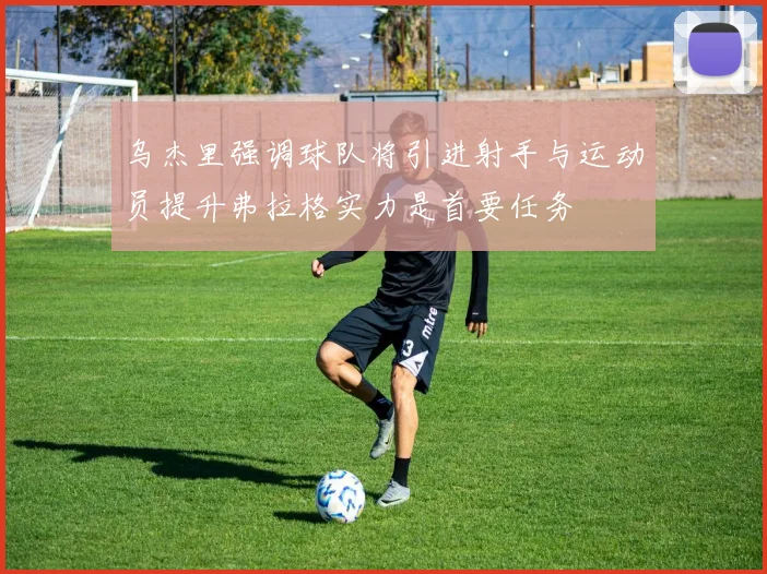 乌杰里强调球队将引进射手与运动员提升弗拉格实力是首要任务