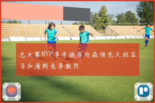 总决赛MVP争夺战布伦森领先文班亚马和唐斯竞争激烈