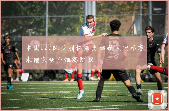 中国U23队亚洲杯历史回顾五次参赛未能突破小组赛阶段