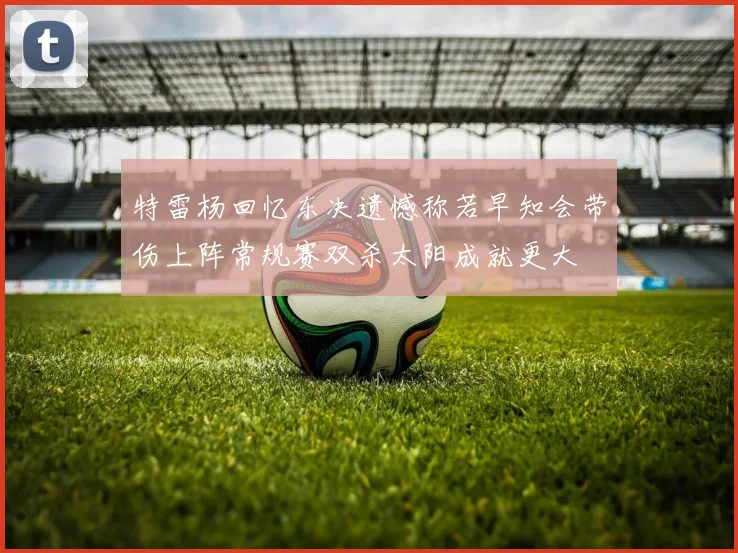 特雷杨回忆东决遗憾称若早知会带伤上阵常规赛双杀太阳成就更大