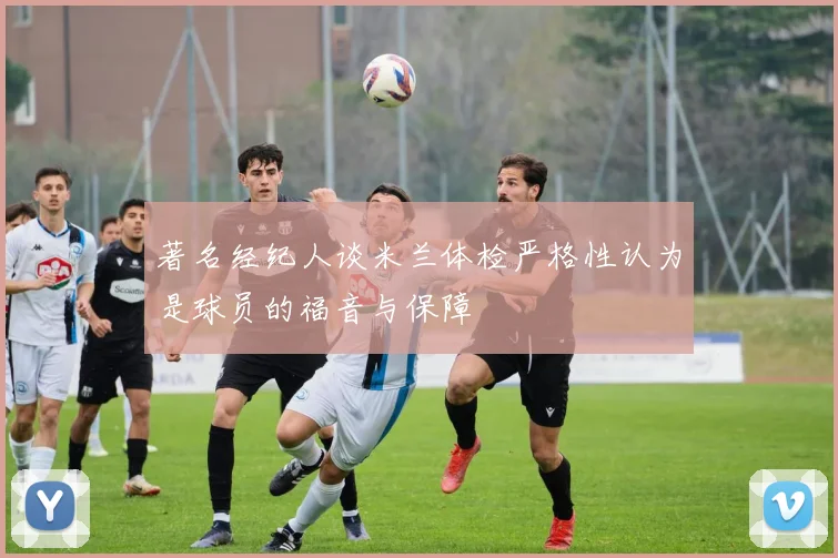 著名经纪人谈米兰体检严格性认为是球员的福音与保障