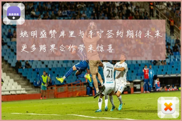 姚明盛赞库里与李宁签约期待未来更多跨界合作带来惊喜