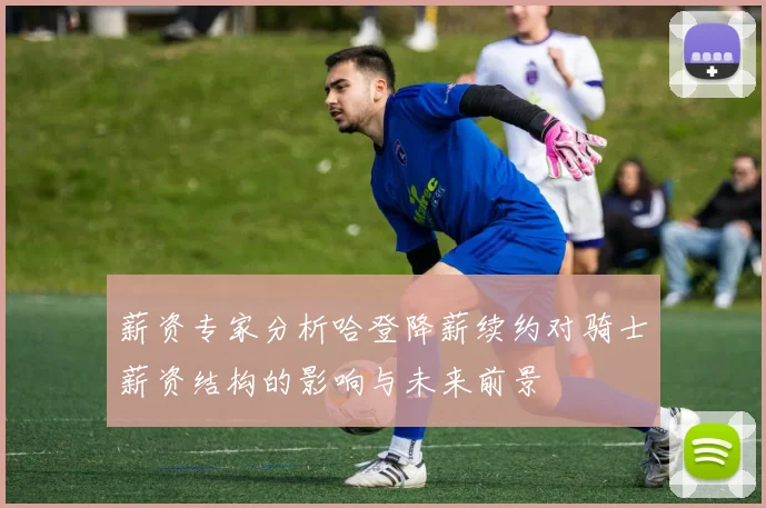 薪资专家分析哈登降薪续约对骑士薪资结构的影响与未来前景