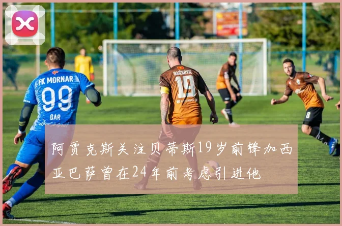阿贾克斯关注贝蒂斯19岁前锋加西亚巴萨曾在24年前考虑引进他
