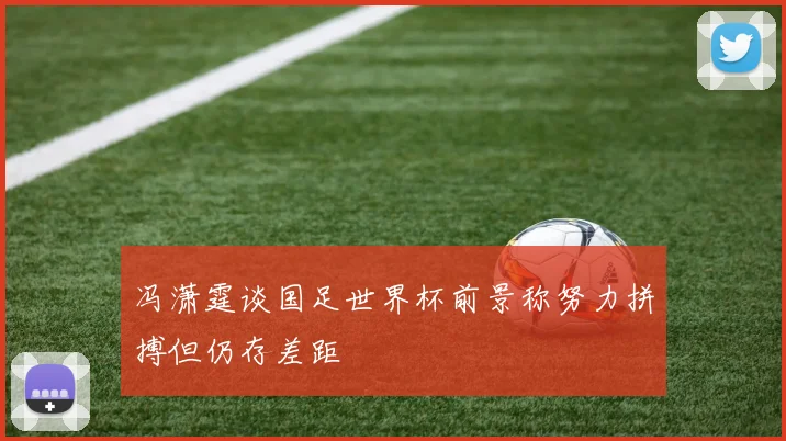 冯潇霆谈国足世界杯前景称努力拼搏但仍存差距