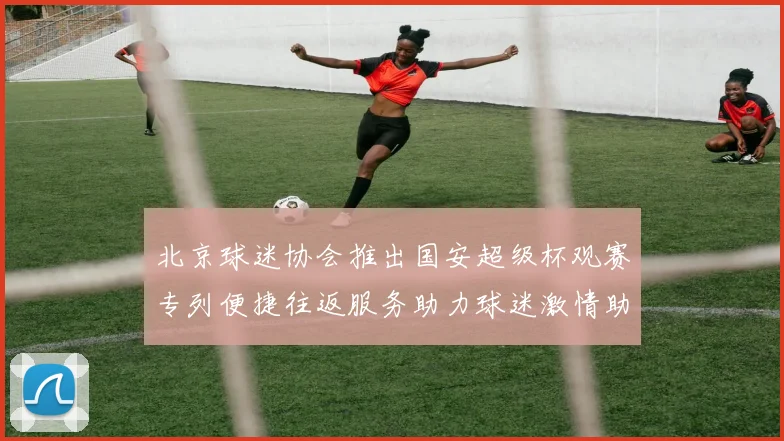 北京球迷协会推出国安超级杯观赛专列便捷往返服务助力球迷激情助阵