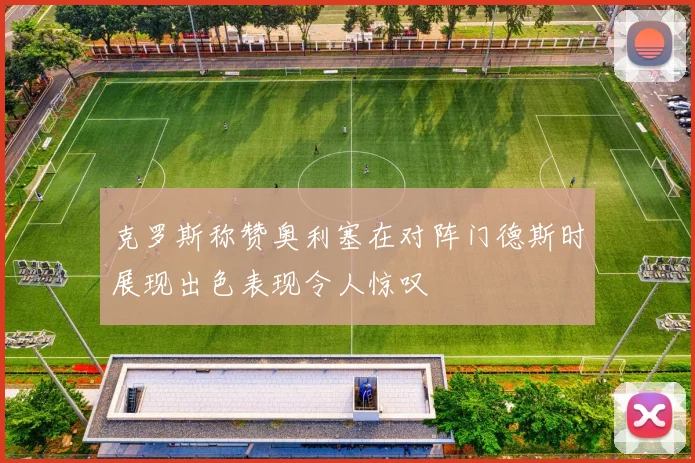 克罗斯称赞奥利塞在对阵门德斯时展现出色表现令人惊叹