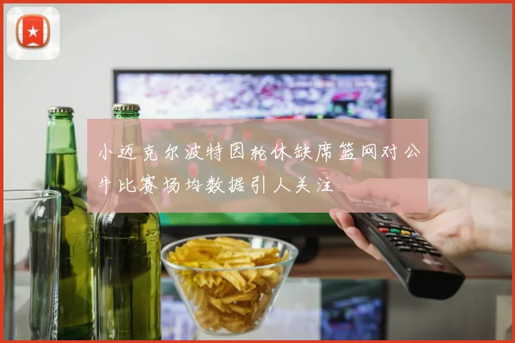 小迈克尔波特因轮休缺席篮网对公牛比赛场均数据引人关注