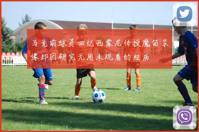 马竞前球员回忆西蒙尼传授魔笛录像却因研究无用未观看的经历