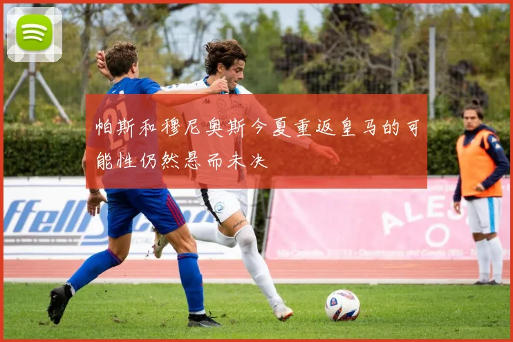 帕斯和穆尼奥斯今夏重返皇马的可能性仍然悬而未决