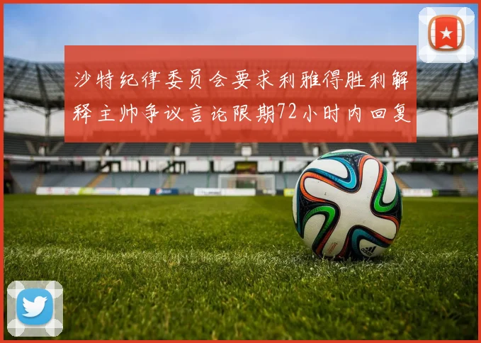 沙特纪律委员会要求利雅得胜利解释主帅争议言论限期72小时内回复