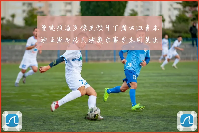 曼晚报道罗德里预计下周回归鲁本迪亚斯与格瓦迪奥尔赛季末前复出