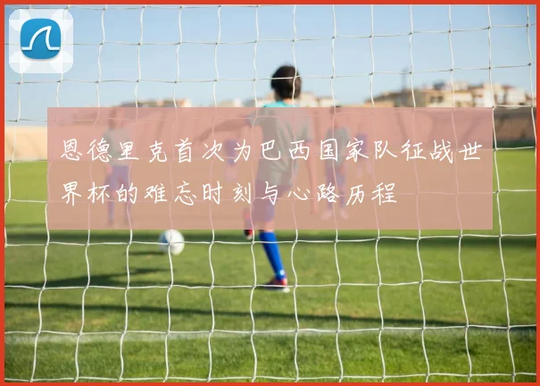 恩德里克首次为巴西国家队征战世界杯的难忘时刻与心路历程
