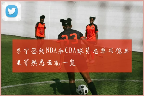 李宁签约NBA和CBA球员名单韦德库里等熟悉面孔一览