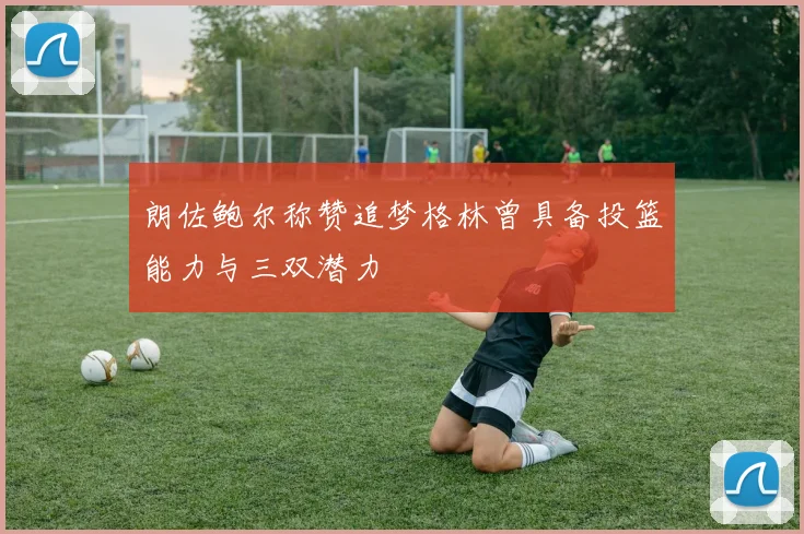 朗佐鲍尔称赞追梦格林曾具备投篮能力与三双潜力