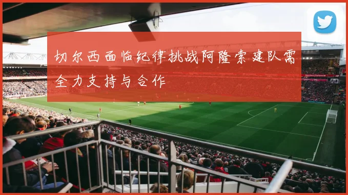 切尔西面临纪律挑战阿隆索建队需全力支持与合作