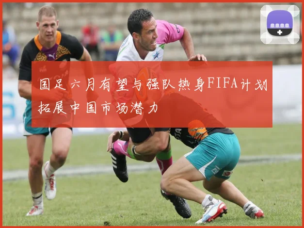国足六月有望与强队热身FIFA计划拓展中国市场潜力