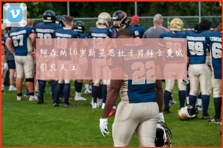 阿森纳16岁新星恩杜卡将转会曼城引发关注