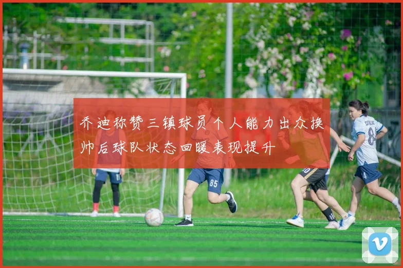 乔迪称赞三镇球员个人能力出众换帅后球队状态回暖表现提升
